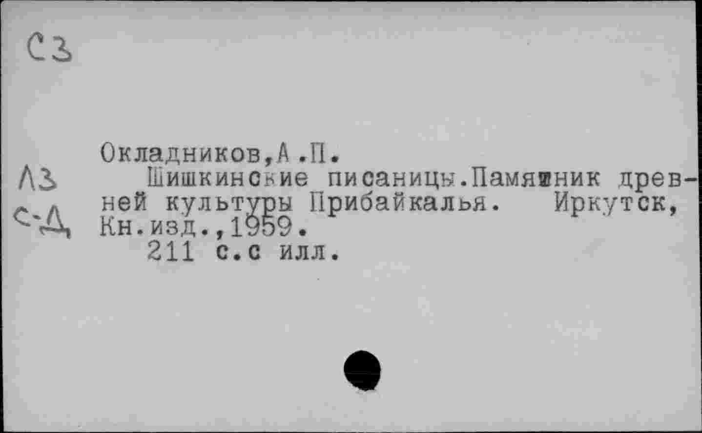 ﻿с з,
Окладников,А.П.
Л3> Шишкинские писаницы.Памятник древ
- Л ней культуры Прибайкалья. Иркутск, Кн.изд.,1959.
211 с.с илл.